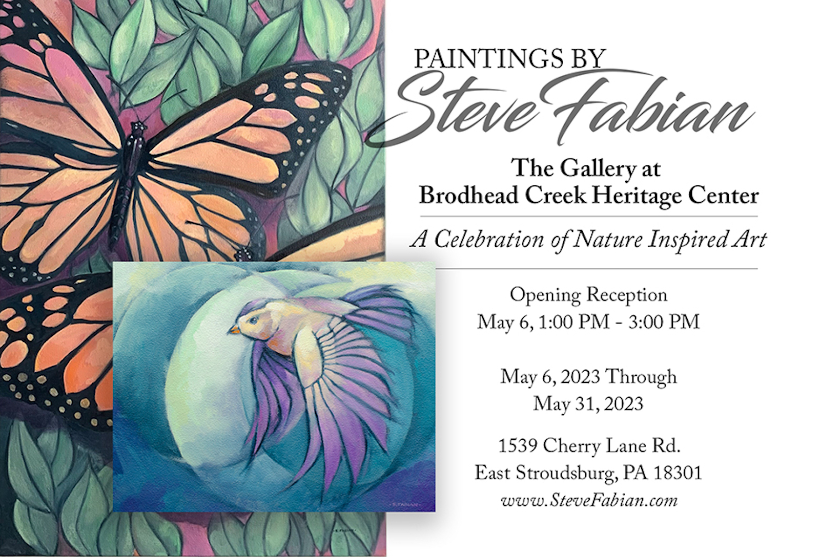 PAINTINGS BY
Steve Fabian
The Gallery at
Brodhead Creek Heritage Center
A Celebration of Nature Inspired Art
Opening Reception
May 6, 1:00 PM - 3:00 PM
May 6, 2023 Through
May 31, 2023
1539 Cherry Lane Rd.
East Stroudsburg, PA 18301
www.SteveFabian.com